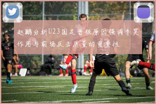 赵鹏分析U23国足晋级原因强调李昊作用与前场反击质量的重要性