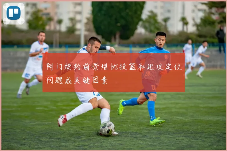 阿门续约前景堪忧投篮和进攻定位问题成关键因素