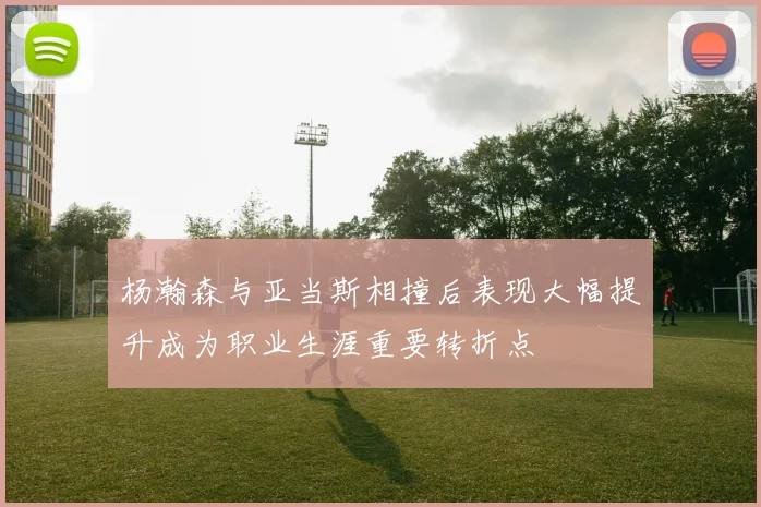 杨瀚森与亚当斯相撞后表现大幅提升成为职业生涯重要转折点