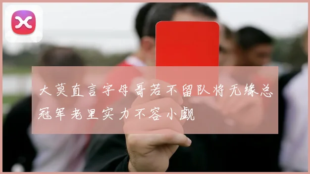 大莫直言字母哥若不留队将无缘总冠军老里实力不容小觑