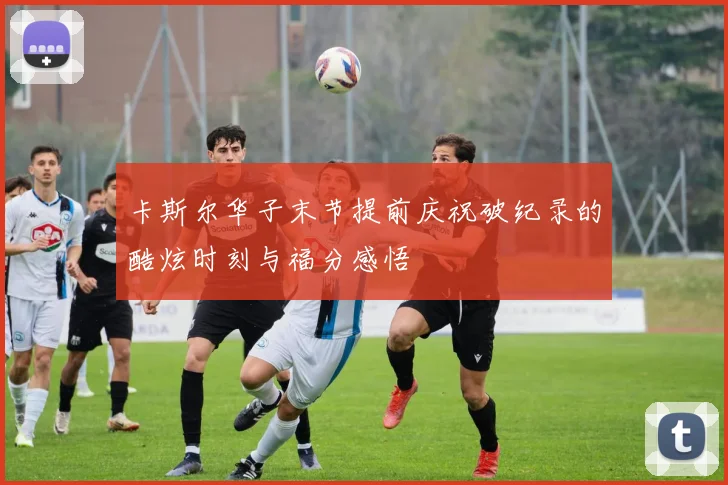 卡斯尔华子末节提前庆祝破纪录的酷炫时刻与福分感悟