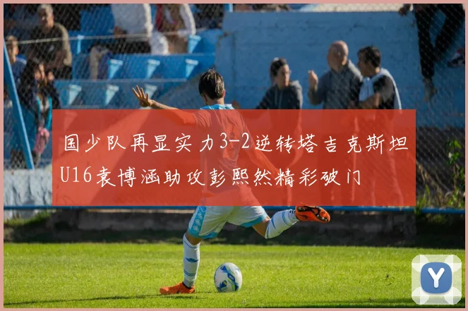 国少队再显实力3-2逆转塔吉克斯坦U16袁博涵助攻彭熙然精彩破门