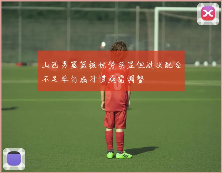 山西男篮篮板优势明显但进攻配合不足单打成习惯亟需调整