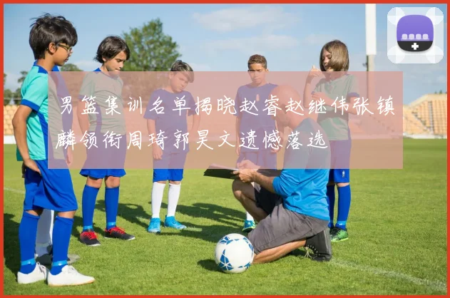 男篮集训名单揭晓赵睿赵继伟张镇麟领衔周琦郭昊文遗憾落选