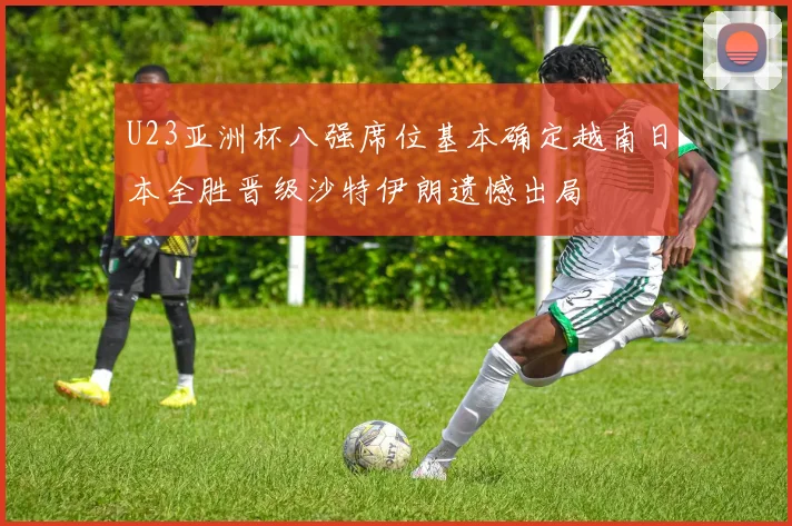 U23亚洲杯八强席位基本确定越南日本全胜晋级沙特伊朗遗憾出局