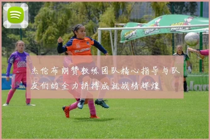 杰伦布朗赞教练团队精心指导与队友们的全力拼搏成就战绩辉煌