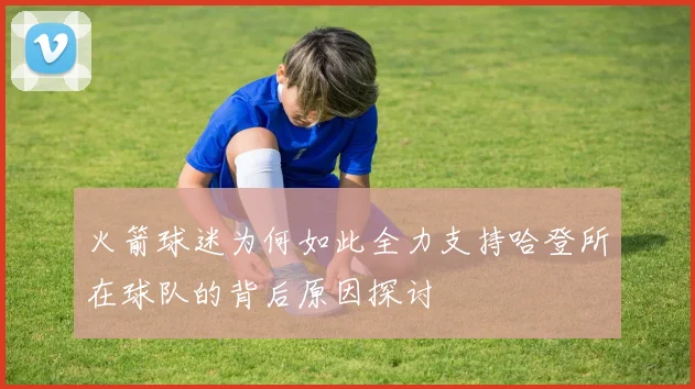 火箭球迷为何如此全力支持哈登所在球队的背后原因探讨