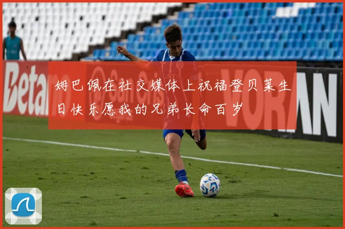 姆巴佩在社交媒体上祝福登贝莱生日快乐愿我的兄弟长命百岁