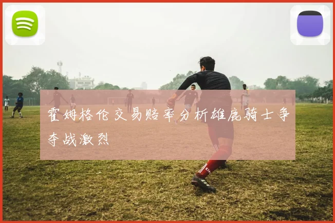 霍姆格伦交易赔率分析雄鹿骑士争夺战激烈