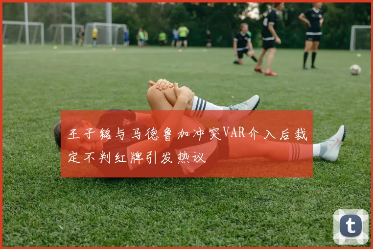 王子铭与马德鲁加冲突VAR介入后裁定不判红牌引发热议